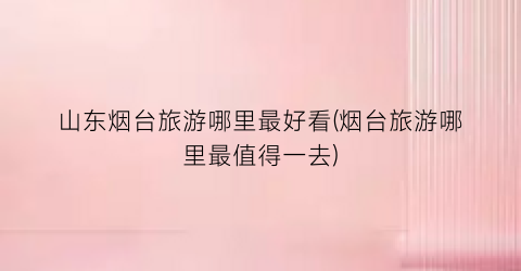 山东烟台旅游哪里最好看(烟台旅游哪里最值得一去)