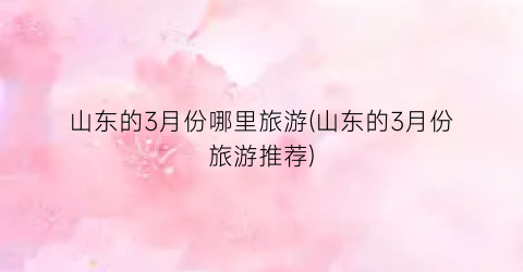 山东的3月份哪里旅游(山东的3月份旅游推荐)
