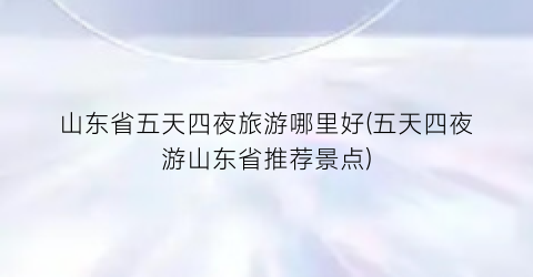 山东省五天四夜旅游哪里好(五天四夜游山东省推荐景点)