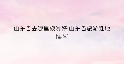 山东省去哪里旅游好(山东省旅游胜地推荐)
