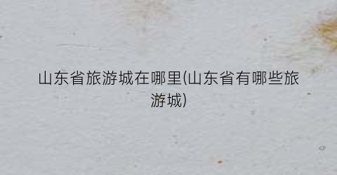 山东省旅游城在哪里(山东省有哪些旅游城)