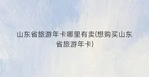 山东省旅游年卡哪里有卖(想购买山东省旅游年卡)
