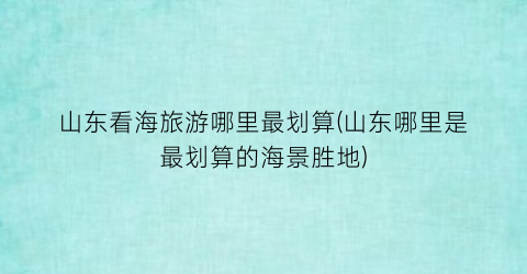 山东看海旅游哪里最划算(山东哪里是最划算的海景胜地)