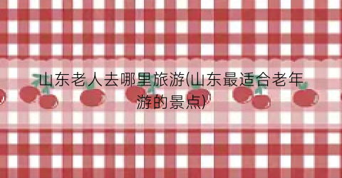 山东老人去哪里旅游(山东最适合老年游的景点)