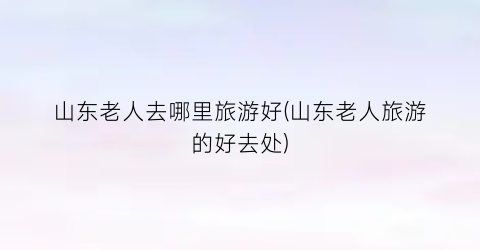 山东老人去哪里旅游好(山东老人旅游的好去处)