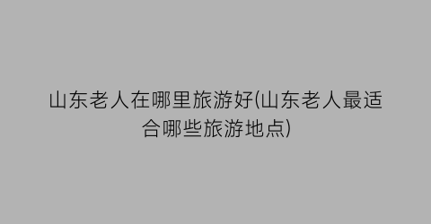 山东老人在哪里旅游好(山东老人最适合哪些旅游地点)