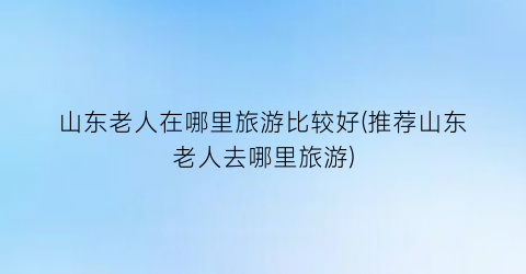 山东老人在哪里旅游比较好(推荐山东老人去哪里旅游)