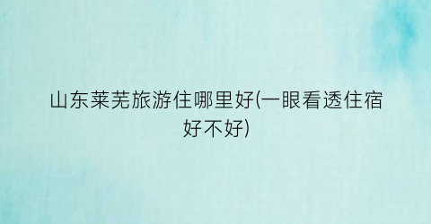 山东莱芜旅游住哪里好(一眼看透住宿好不好)