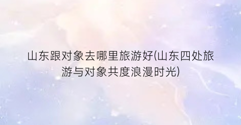 山东跟对象去哪里旅游好(山东四处旅游与对象共度浪漫时光)