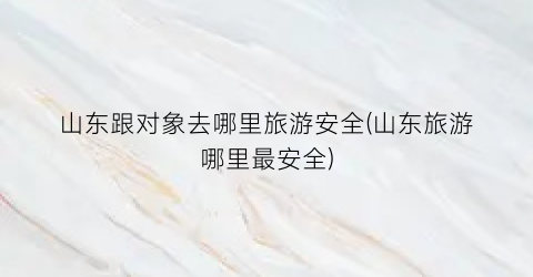 山东跟对象去哪里旅游安全(山东旅游哪里最安全)