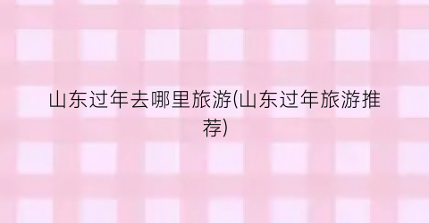 山东过年去哪里旅游(山东过年旅游推荐)
