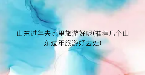 山东过年去哪里旅游好呢(推荐几个山东过年旅游好去处)