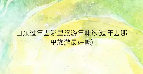 山东过年去哪里旅游年味浓(过年去哪里旅游最好呢)