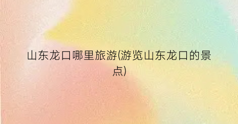 山东龙口哪里旅游(游览山东龙口的景点)