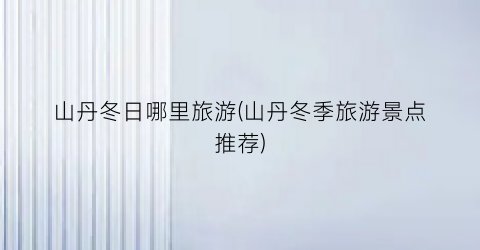 山丹冬日哪里旅游(山丹冬季旅游景点推荐)