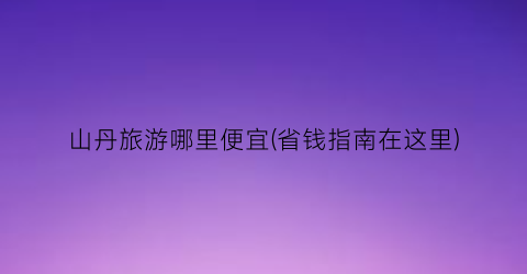 山丹旅游哪里便宜(省钱指南在这里)