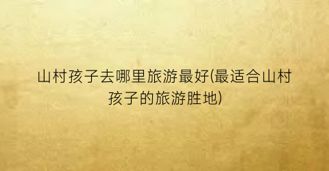 山村孩子去哪里旅游最好(最适合山村孩子的旅游胜地)