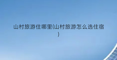 山村旅游住哪里(山村旅游怎么选住宿)