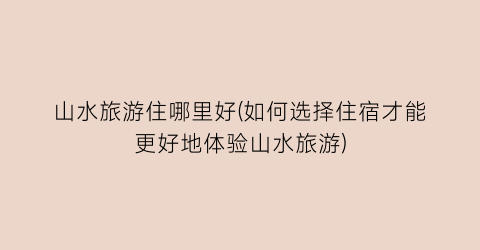 山水旅游住哪里好(如何选择住宿才能更好地体验山水旅游)