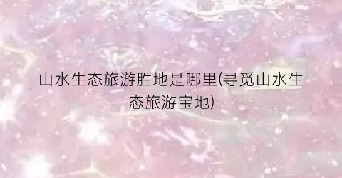 山水生态旅游胜地是哪里(寻觅山水生态旅游宝地)
