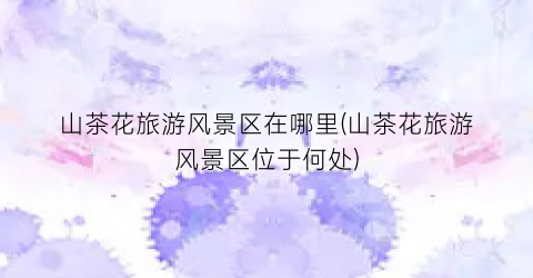 山茶花旅游风景区在哪里(山茶花旅游风景区位于何处)