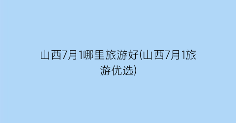 山西7月1哪里旅游好(山西7月1旅游优选)
