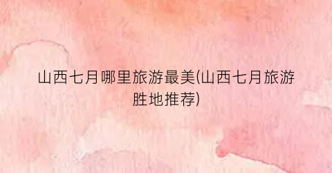 山西七月哪里旅游最美(山西七月旅游胜地推荐)