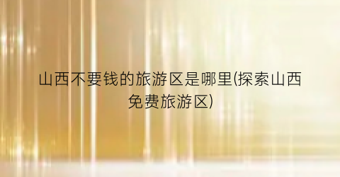 山西不要钱的旅游区是哪里(探索山西免费旅游区)