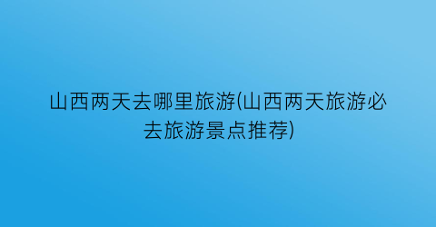山西两天去哪里旅游(山西两天旅游必去旅游景点推荐)