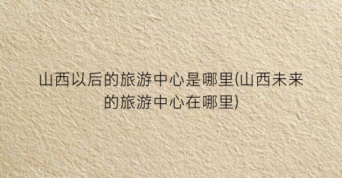 山西以后的旅游中心是哪里(山西未来的旅游中心在哪里)