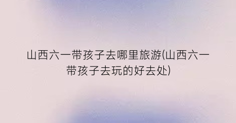 山西六一带孩子去哪里旅游(山西六一带孩子去玩的好去处)