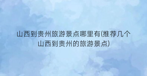 山西到贵州旅游景点哪里有(推荐几个山西到贵州的旅游景点)
