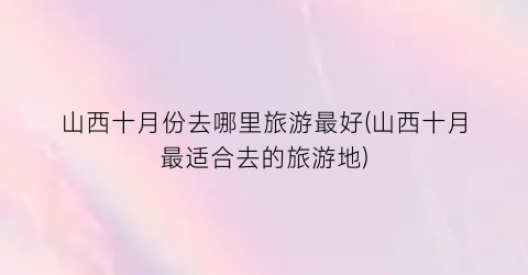 山西十月份去哪里旅游最好(山西十月最适合去的旅游地)
