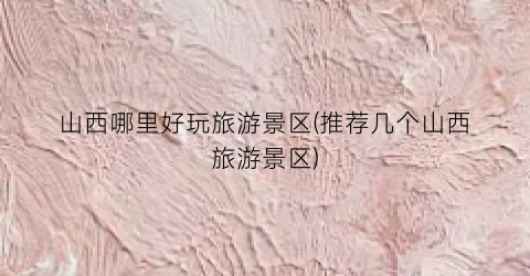 山西哪里好玩旅游景区(推荐几个山西旅游景区)