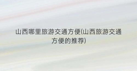 山西哪里旅游交通方便(山西旅游交通方便的推荐)