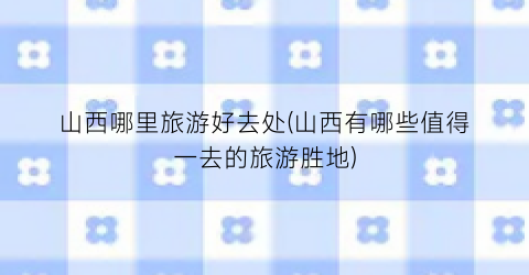 山西哪里旅游好去处(山西有哪些值得一去的旅游胜地)