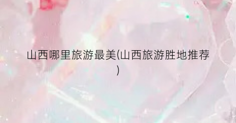 山西哪里旅游最美(山西旅游胜地推荐)