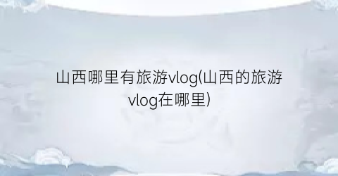 山西哪里有旅游vlog(山西的旅游vlog在哪里)
