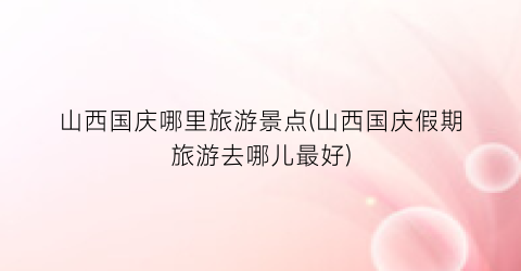 山西国庆哪里旅游景点(山西国庆假期旅游去哪儿最好)