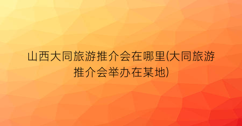 山西大同旅游推介会在哪里(大同旅游推介会举办在某地)