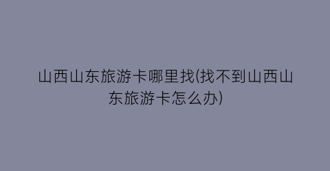 山西山东旅游卡哪里找(找不到山西山东旅游卡怎么办)