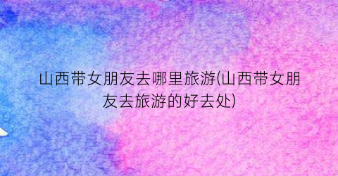 山西带女朋友去哪里旅游(山西带女朋友去旅游的好去处)