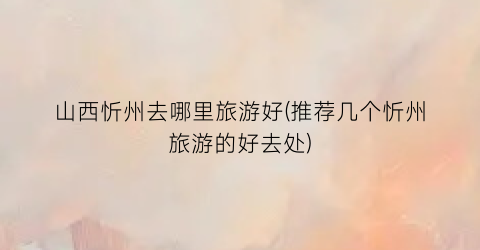 山西忻州去哪里旅游好(推荐几个忻州旅游的好去处)