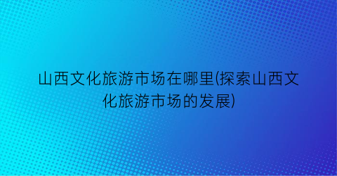 山西文化旅游市场在哪里(探索山西文化旅游市场的发展)