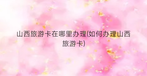 山西旅游卡在哪里办理(如何办理山西旅游卡)