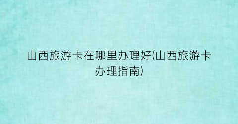 山西旅游卡在哪里办理好(山西旅游卡办理指南)