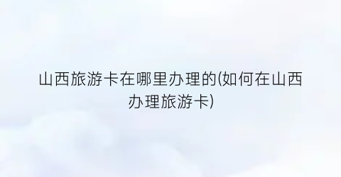 山西旅游卡在哪里办理的(如何在山西办理旅游卡)