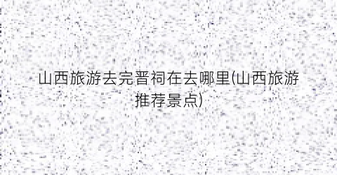山西旅游去完晋祠在去哪里(山西旅游推荐景点)