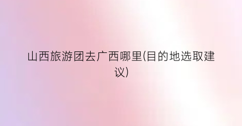 山西旅游团去广西哪里(目的地选取建议)