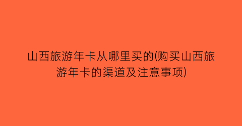 山西旅游年卡从哪里买的(购买山西旅游年卡的渠道及注意事项)